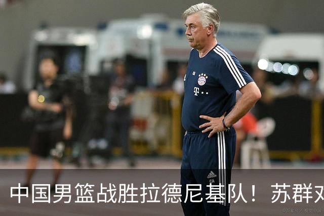 中国男篮战胜拉德尼基队！苏群对郭士强赞不绝口，还夸赞两名球员