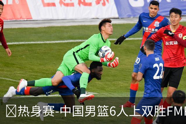 🏀热身赛-中国男篮6人上双胜FMP拉德尼基 王俊杰18+14 徐昕10+8